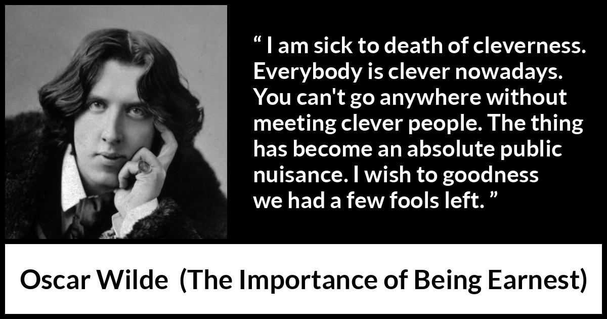 Oscar Wilde quote about foolishness from The Importance of Being Earnest - I am sick to death of cleverness. Everybody is clever nowadays. You can't go anywhere without meeting clever people. The thing has become an absolute public nuisance. I wish to goodness we had a few fools left.