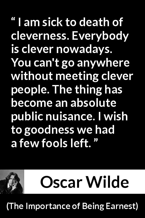 Oscar Wilde quote about foolishness from The Importance of Being Earnest - I am sick to death of cleverness. Everybody is clever nowadays. You can't go anywhere without meeting clever people. The thing has become an absolute public nuisance. I wish to goodness we had a few fools left.