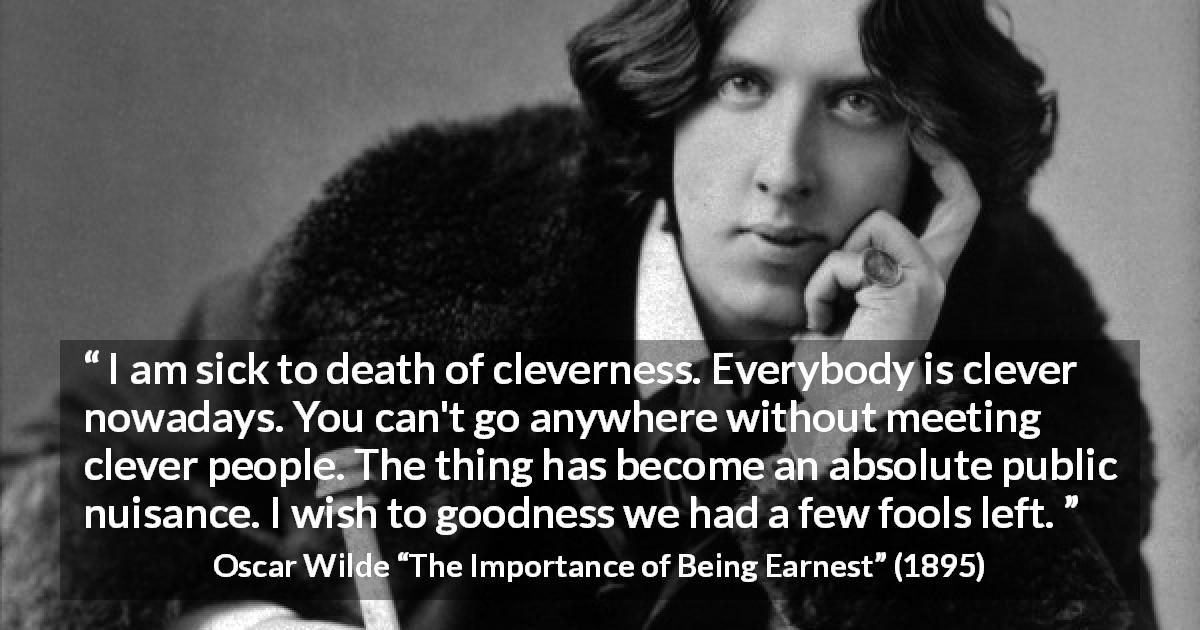 Oscar Wilde quote about foolishness from The Importance of Being Earnest - I am sick to death of cleverness. Everybody is clever nowadays. You can't go anywhere without meeting clever people. The thing has become an absolute public nuisance. I wish to goodness we had a few fools left.