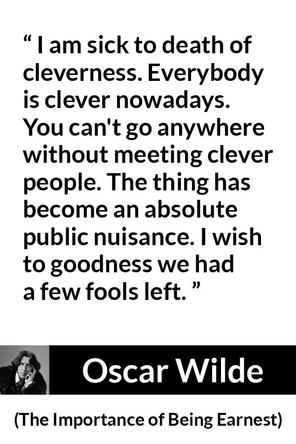 Oscar Wilde quote about foolishness from The Importance of Being Earnest - I am sick to death of cleverness. Everybody is clever nowadays. You can't go anywhere without meeting clever people. The thing has become an absolute public nuisance. I wish to goodness we had a few fools left.