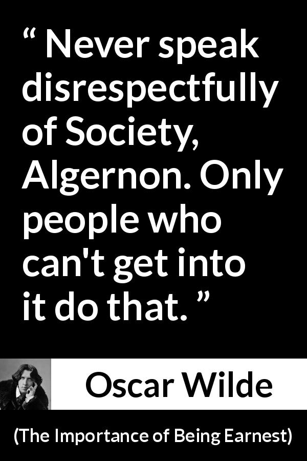 Oscar Wilde quote about gossip from The Importance of Being Earnest - Never speak disrespectfully of Society, Algernon. Only people who can't get into it do that.