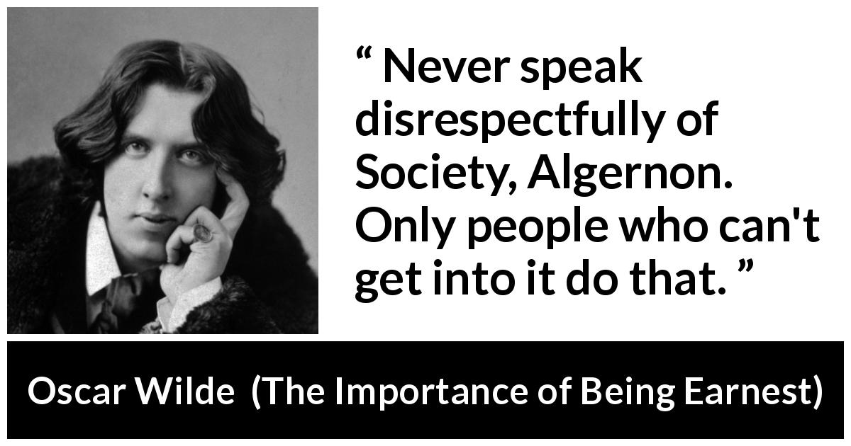 Oscar Wilde quote about gossip from The Importance of Being Earnest - Never speak disrespectfully of Society, Algernon. Only people who can't get into it do that.