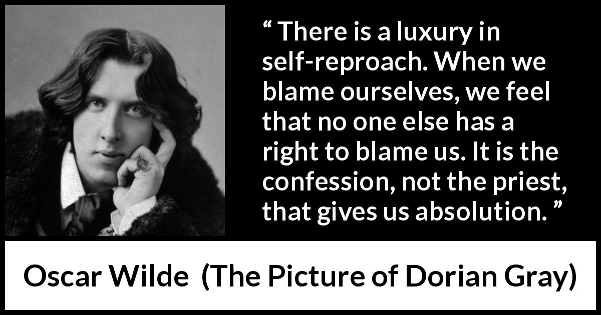 Oscar Wilde quote about guilt from The Picture of Dorian Gray - There is a luxury in self-reproach. When we blame ourselves, we feel that no one else has a right to blame us. It is the confession, not the priest, that gives us absolution.