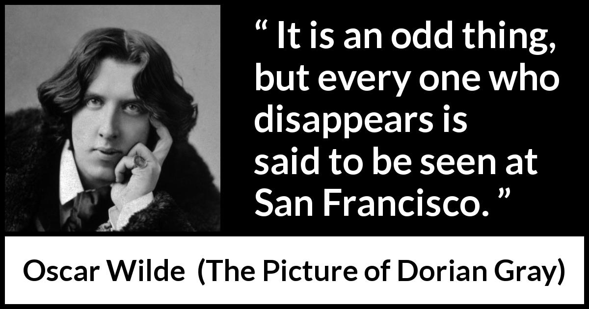 Oscar Wilde quote about hiding from The Picture of Dorian Gray - It is an odd thing, but every one who disappears is said to be seen at San Francisco.
