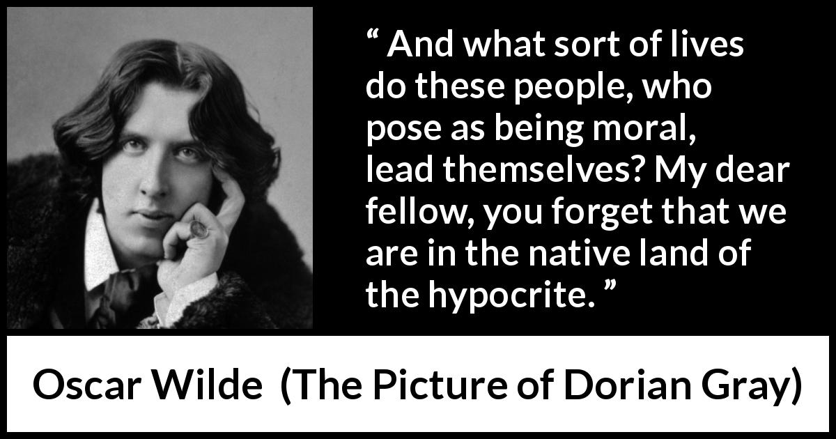 Oscar Wilde quote about hypocrisy from The Picture of Dorian Gray - And what sort of lives do these people, who pose as being moral, lead themselves? My dear fellow, you forget that we are in the native land of the hypocrite.