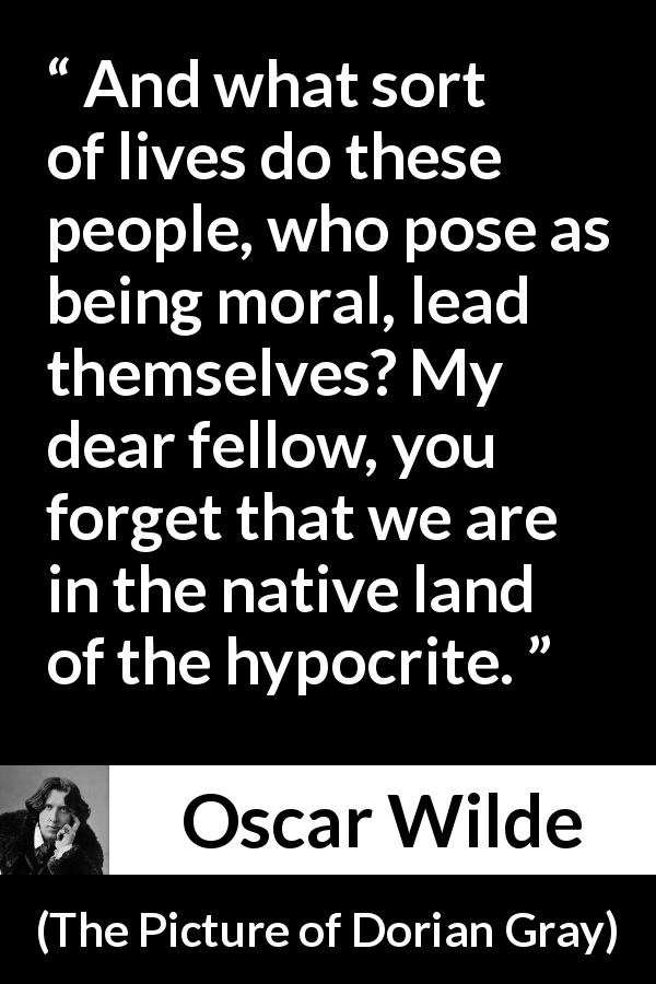 Oscar Wilde quote about hypocrisy from The Picture of Dorian Gray - And what sort of lives do these people, who pose as being moral, lead themselves? My dear fellow, you forget that we are in the native land of the hypocrite.