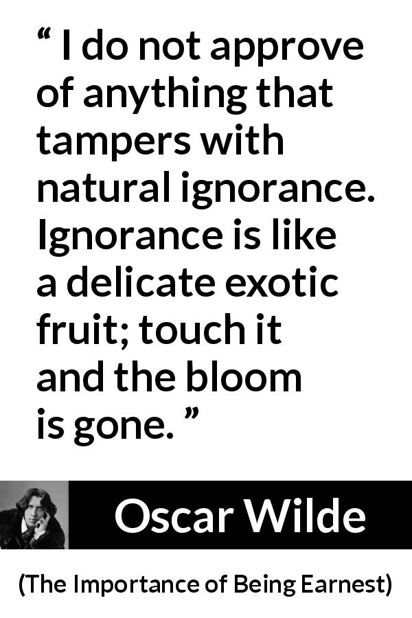Oscar Wilde quote about ignorance from The Importance of Being Earnest - I do not approve of anything that tampers with natural ignorance. Ignorance is like a delicate exotic fruit; touch it and the bloom is gone.