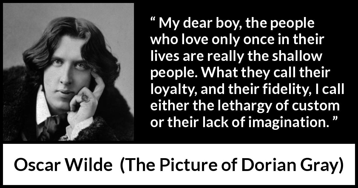 Oscar Wilde quote about imagination from The Picture of Dorian Gray - My dear boy, the people who love only once in their lives are really the shallow people. What they call their loyalty, and their fidelity, I call either the lethargy of custom or their lack of imagination.
