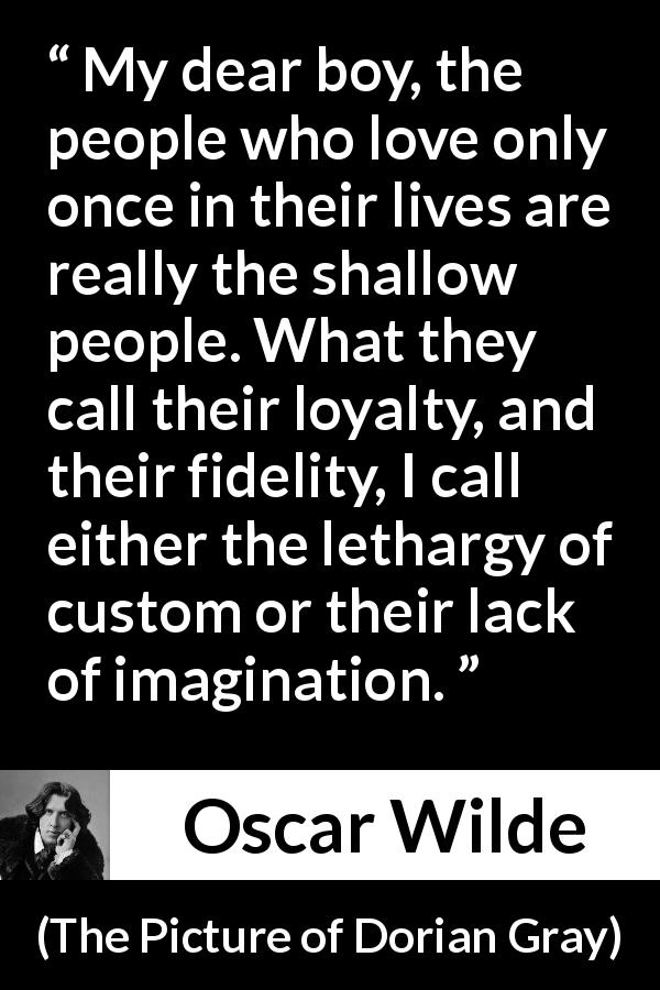 Oscar Wilde quote about imagination from The Picture of Dorian Gray - My dear boy, the people who love only once in their lives are really the shallow people. What they call their loyalty, and their fidelity, I call either the lethargy of custom or their lack of imagination.