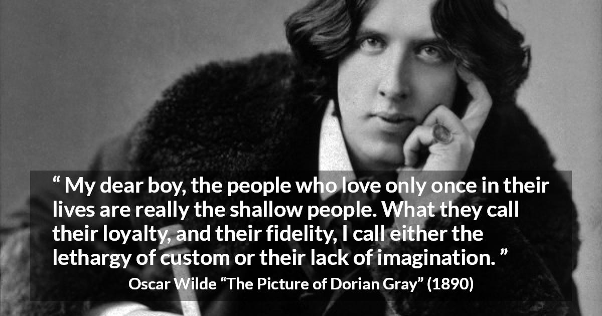 Oscar Wilde quote about imagination from The Picture of Dorian Gray - My dear boy, the people who love only once in their lives are really the shallow people. What they call their loyalty, and their fidelity, I call either the lethargy of custom or their lack of imagination.