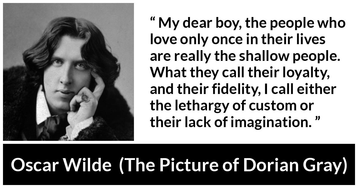 Oscar Wilde quote about imagination from The Picture of Dorian Gray - My dear boy, the people who love only once in their lives are really the shallow people. What they call their loyalty, and their fidelity, I call either the lethargy of custom or their lack of imagination.