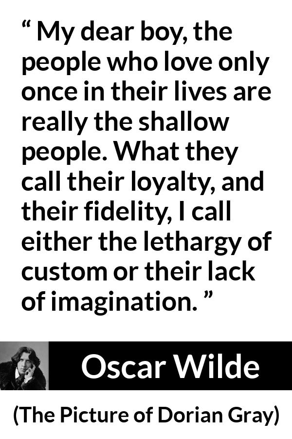 Oscar Wilde quote about imagination from The Picture of Dorian Gray - My dear boy, the people who love only once in their lives are really the shallow people. What they call their loyalty, and their fidelity, I call either the lethargy of custom or their lack of imagination.