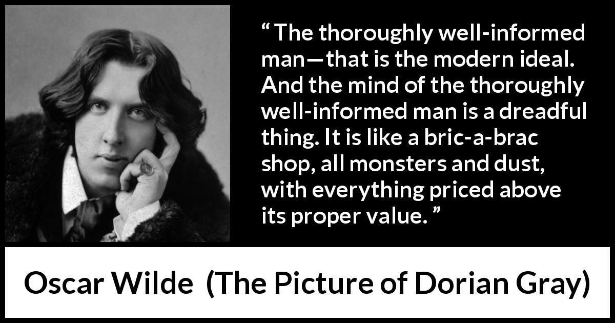 Oscar Wilde quote about information from The Picture of Dorian Gray - The thoroughly well-informed man—that is the modern ideal. And the mind of the thoroughly well-informed man is a dreadful thing. It is like a bric-a-brac shop, all monsters and dust, with everything priced above its proper value.