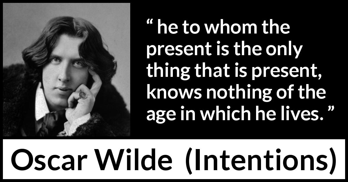Oscar Wilde quote about knowledge from Intentions - he to whom the present is the only thing that is present, knows nothing of the age in which he lives.