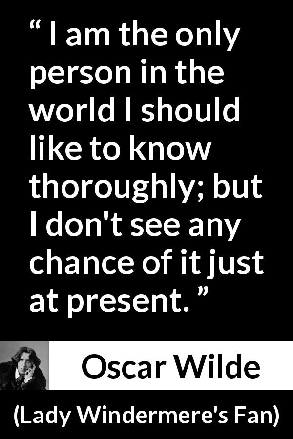 Oscar Wilde quote about knowledge from Lady Windermere's Fan - I am the only person in the world I should like to know thoroughly; but I don't see any chance of it just at present.