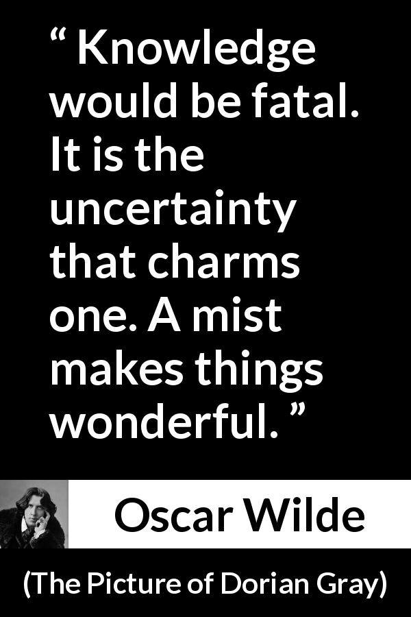 Oscar Wilde quote about knowledge from The Picture of Dorian Gray - Knowledge would be fatal. It is the uncertainty that charms one. A mist makes things wonderful.