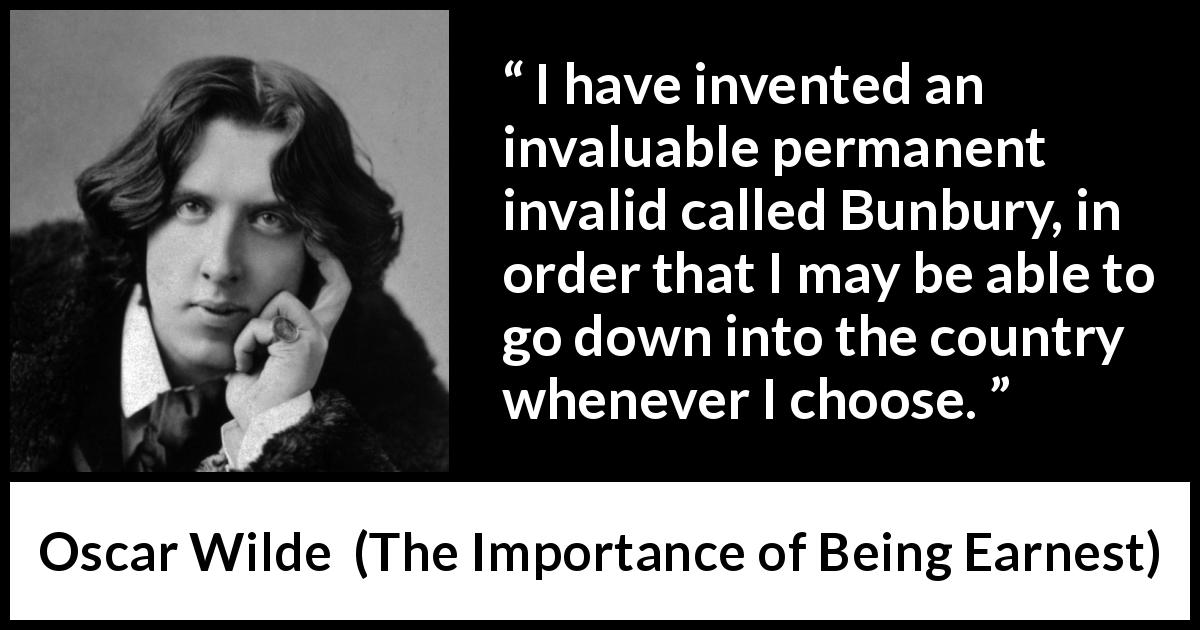 Oscar Wilde quote about lie from The Importance of Being Earnest - I have invented an invaluable permanent invalid called Bunbury, in order that I may be able to go down into the country whenever I choose.
