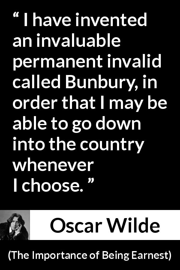 Oscar Wilde quote about lie from The Importance of Being Earnest - I have invented an invaluable permanent invalid called Bunbury, in order that I may be able to go down into the country whenever I choose.