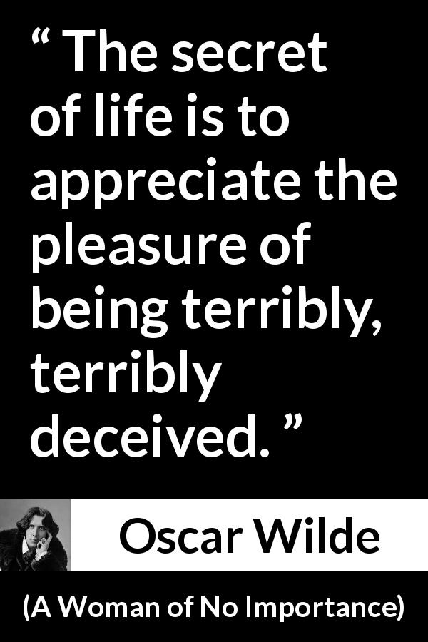 Oscar Wilde quote about life from A Woman of No Importance - The secret of life is to appreciate the pleasure of being terribly, terribly deceived.