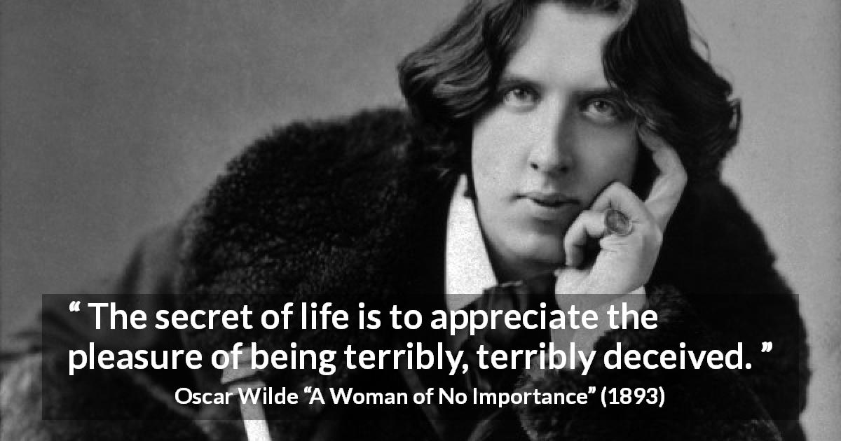 Oscar Wilde quote about life from A Woman of No Importance - The secret of life is to appreciate the pleasure of being terribly, terribly deceived.