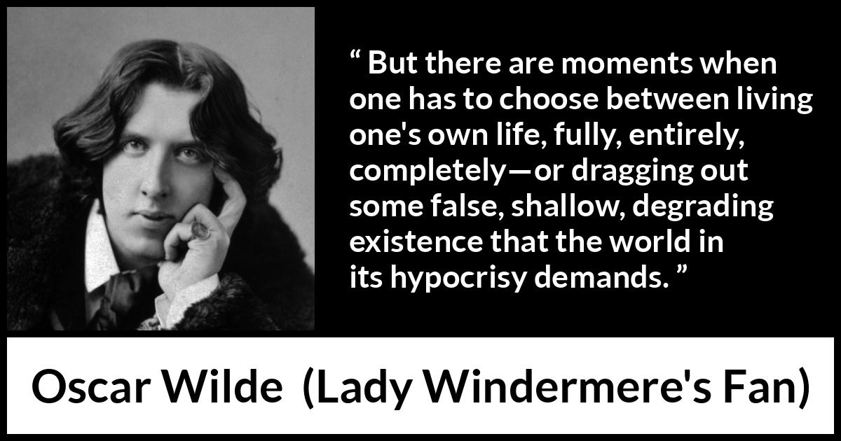 Oscar Wilde quote about life from Lady Windermere's Fan - But there are moments when one has to choose between living one's own life, fully, entirely, completely—or dragging out some false, shallow, degrading existence that the world in its hypocrisy demands.