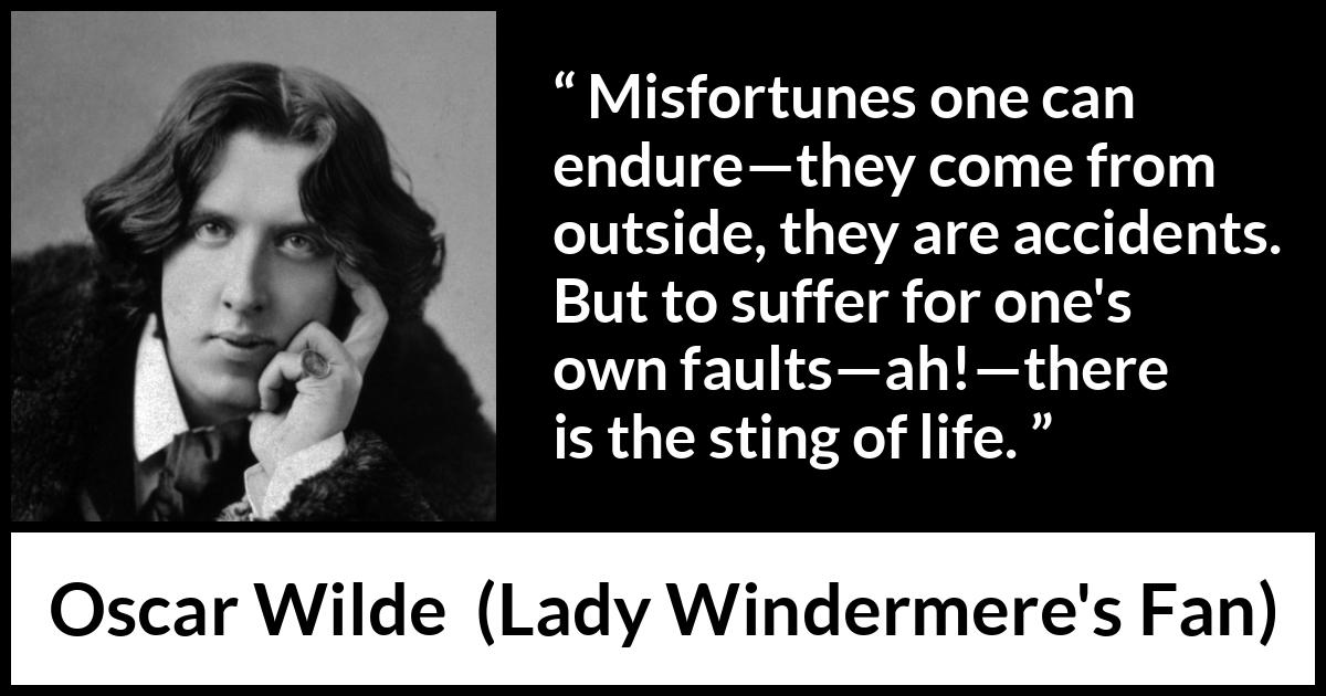 Oscar Wilde quote about life from Lady Windermere's Fan - Misfortunes one can endure—they come from outside, they are accidents. But to suffer for one's own faults—ah!—there is the sting of life.