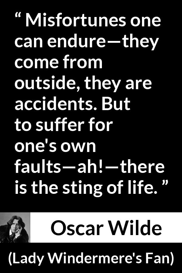 Oscar Wilde quote about life from Lady Windermere's Fan - Misfortunes one can endure—they come from outside, they are accidents. But to suffer for one's own faults—ah!—there is the sting of life.