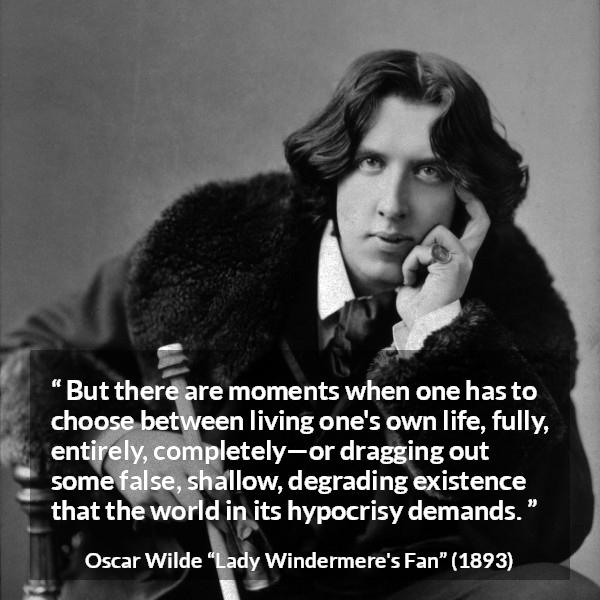 Oscar Wilde quote about life from Lady Windermere's Fan - But there are moments when one has to choose between living one's own life, fully, entirely, completely—or dragging out some false, shallow, degrading existence that the world in its hypocrisy demands.