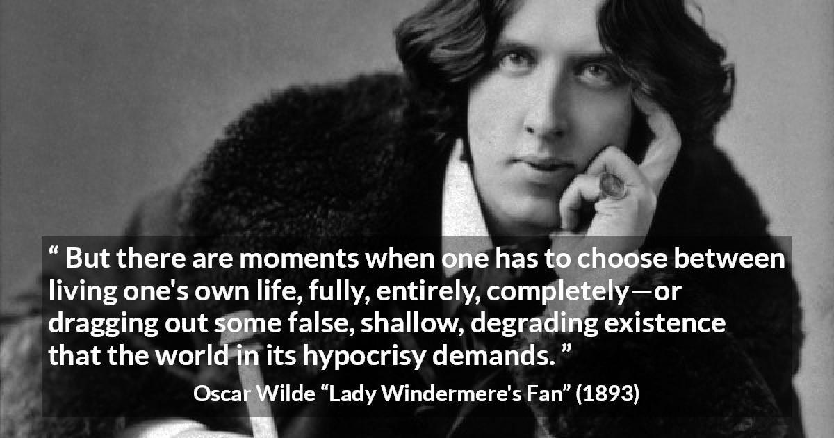 Oscar Wilde quote about life from Lady Windermere's Fan - But there are moments when one has to choose between living one's own life, fully, entirely, completely—or dragging out some false, shallow, degrading existence that the world in its hypocrisy demands.