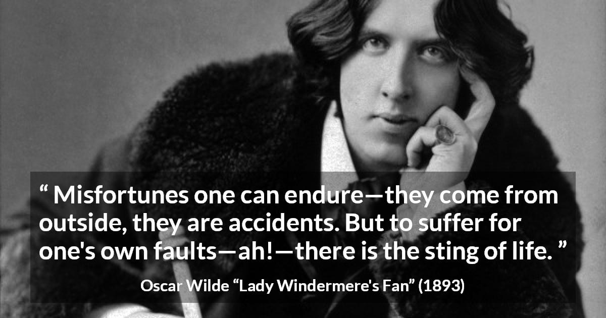 Oscar Wilde quote about life from Lady Windermere's Fan - Misfortunes one can endure—they come from outside, they are accidents. But to suffer for one's own faults—ah!—there is the sting of life.