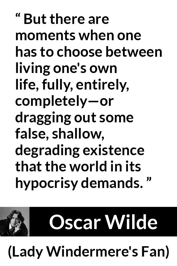 Oscar Wilde quote about life from Lady Windermere's Fan - But there are moments when one has to choose between living one's own life, fully, entirely, completely—or dragging out some false, shallow, degrading existence that the world in its hypocrisy demands.