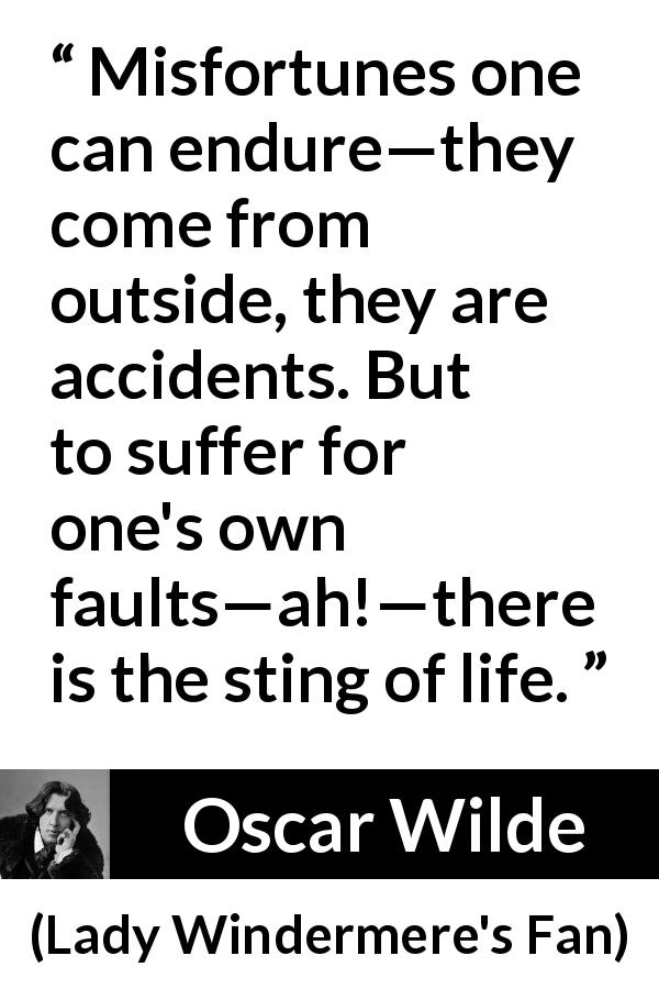 Oscar Wilde quote about life from Lady Windermere's Fan - Misfortunes one can endure—they come from outside, they are accidents. But to suffer for one's own faults—ah!—there is the sting of life.