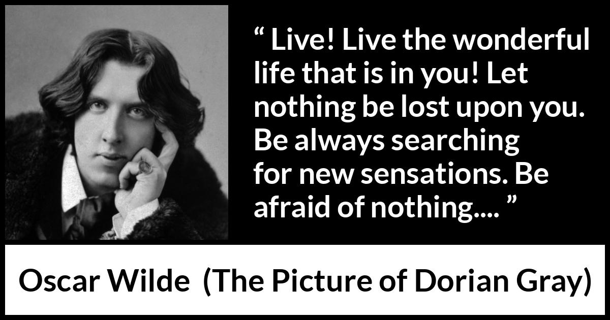 Oscar Wilde quote about life from The Picture of Dorian Gray - Live! Live the wonderful life that is in you! Let nothing be lost upon you. Be always searching for new sensations. Be afraid of nothing....