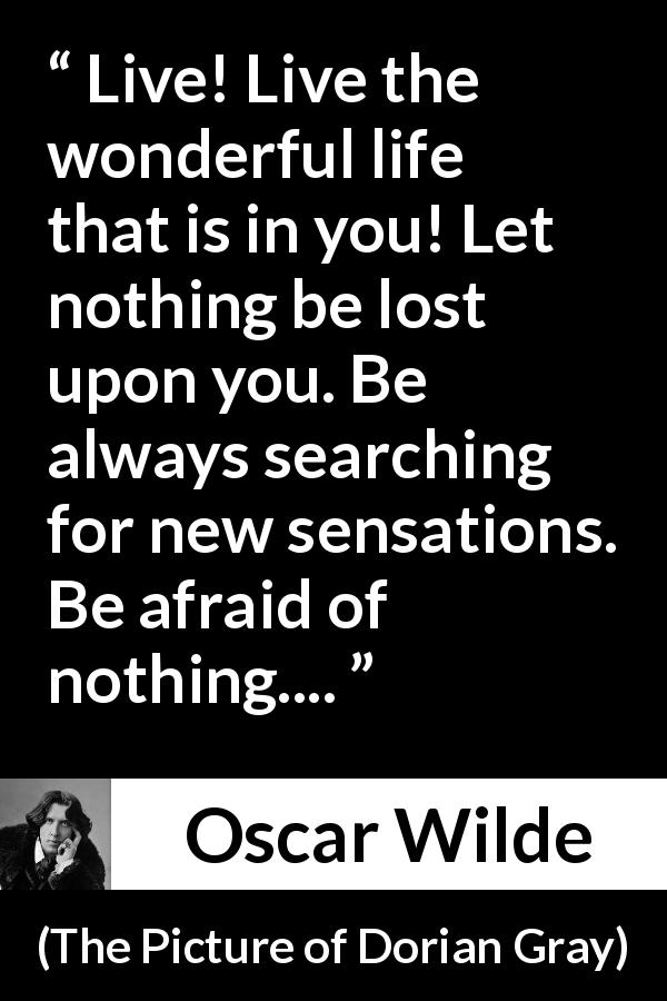 Oscar Wilde quote about life from The Picture of Dorian Gray - Live! Live the wonderful life that is in you! Let nothing be lost upon you. Be always searching for new sensations. Be afraid of nothing....