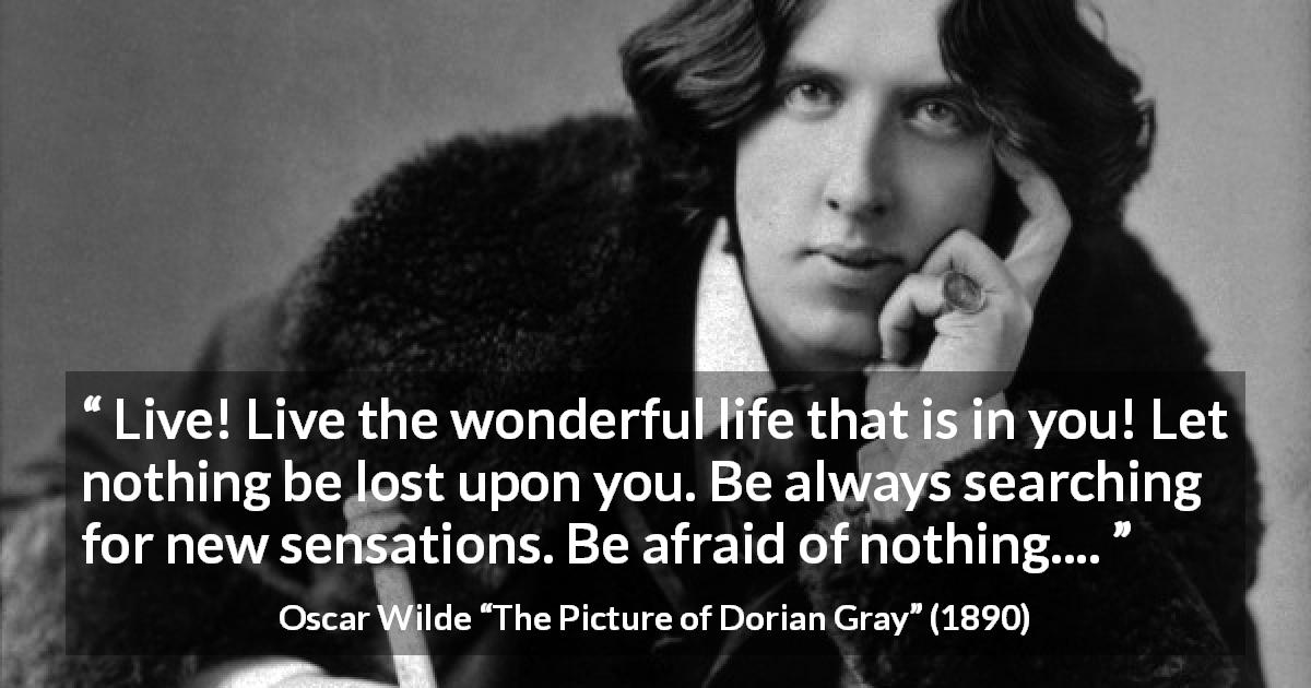 Oscar Wilde quote about life from The Picture of Dorian Gray - Live! Live the wonderful life that is in you! Let nothing be lost upon you. Be always searching for new sensations. Be afraid of nothing....