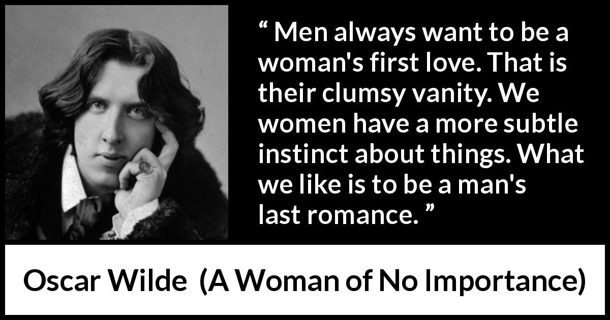 Oscar Wilde quote about love from A Woman of No Importance - Men always want to be a woman's first love. That is their clumsy vanity. We women have a more subtle instinct about things. What we like is to be a man's last romance.