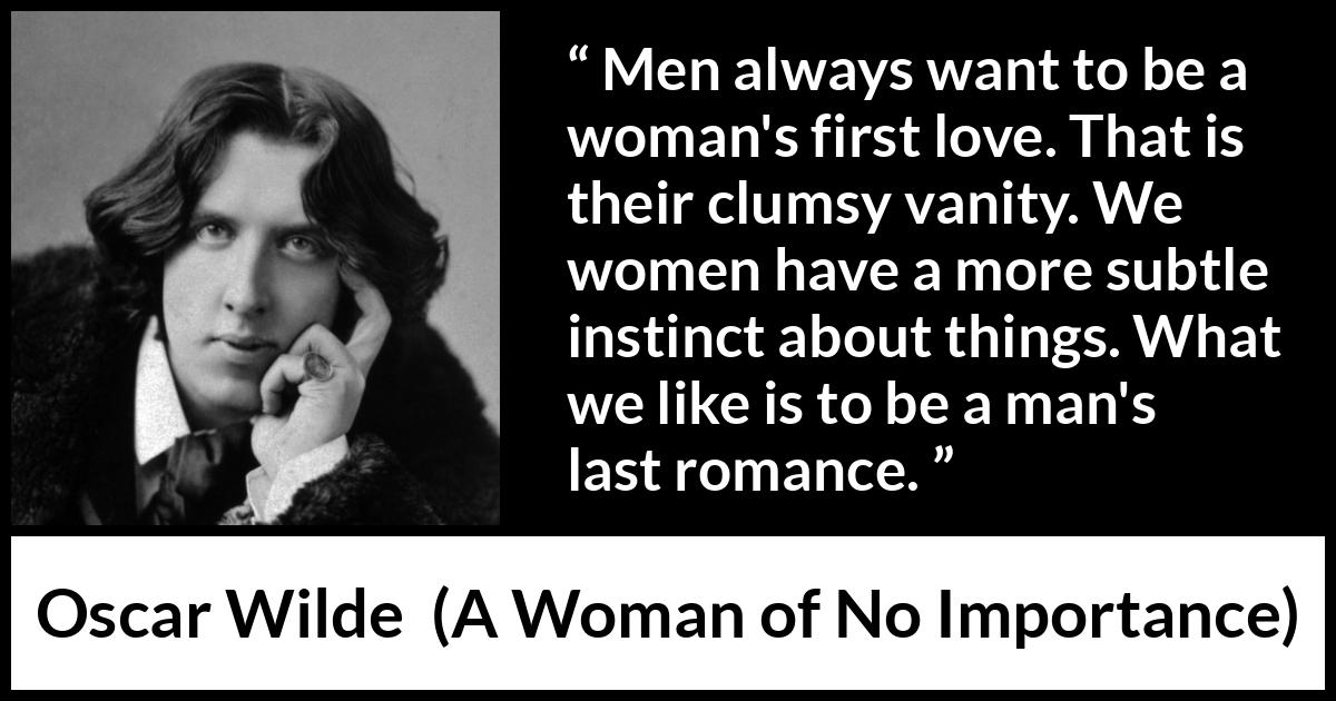 Oscar Wilde quote about love from A Woman of No Importance - Men always want to be a woman's first love. That is their clumsy vanity. We women have a more subtle instinct about things. What we like is to be a man's last romance.