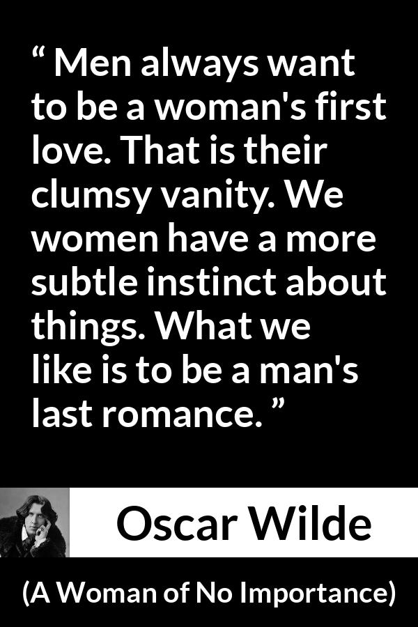 Oscar Wilde quote about love from A Woman of No Importance - Men always want to be a woman's first love. That is their clumsy vanity. We women have a more subtle instinct about things. What we like is to be a man's last romance.