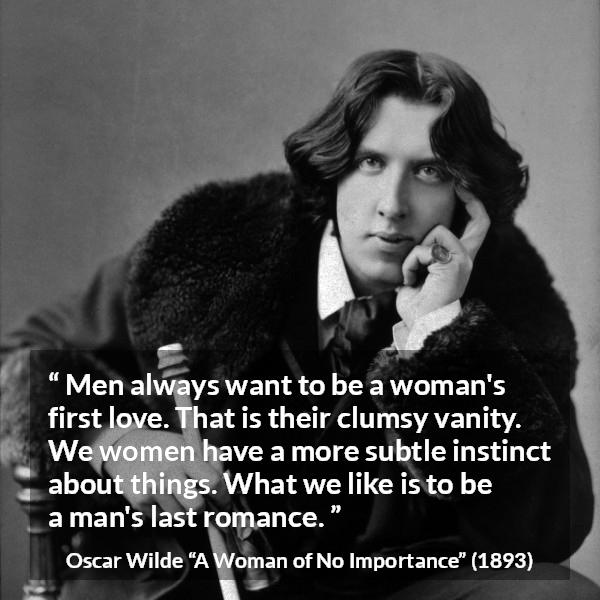 Oscar Wilde quote about love from A Woman of No Importance - Men always want to be a woman's first love. That is their clumsy vanity. We women have a more subtle instinct about things. What we like is to be a man's last romance.