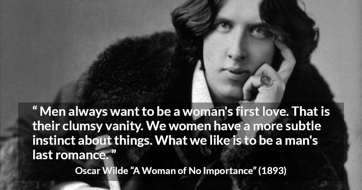 Oscar Wilde quote about love from A Woman of No Importance - Men always want to be a woman's first love. That is their clumsy vanity. We women have a more subtle instinct about things. What we like is to be a man's last romance.