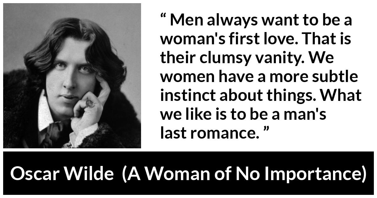 Oscar Wilde quote about love from A Woman of No Importance - Men always want to be a woman's first love. That is their clumsy vanity. We women have a more subtle instinct about things. What we like is to be a man's last romance.