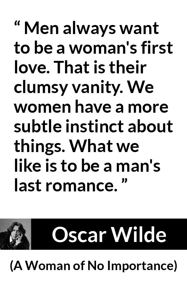 Oscar Wilde quote about love from A Woman of No Importance - Men always want to be a woman's first love. That is their clumsy vanity. We women have a more subtle instinct about things. What we like is to be a man's last romance.