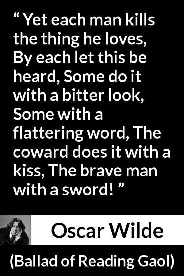 Oscar Wilde quote about love from Ballad of Reading Gaol - Yet each man kills the thing he loves, By each let this be heard, Some do it with a bitter look, Some with a flattering word, The coward does it with a kiss, The brave man with a sword!