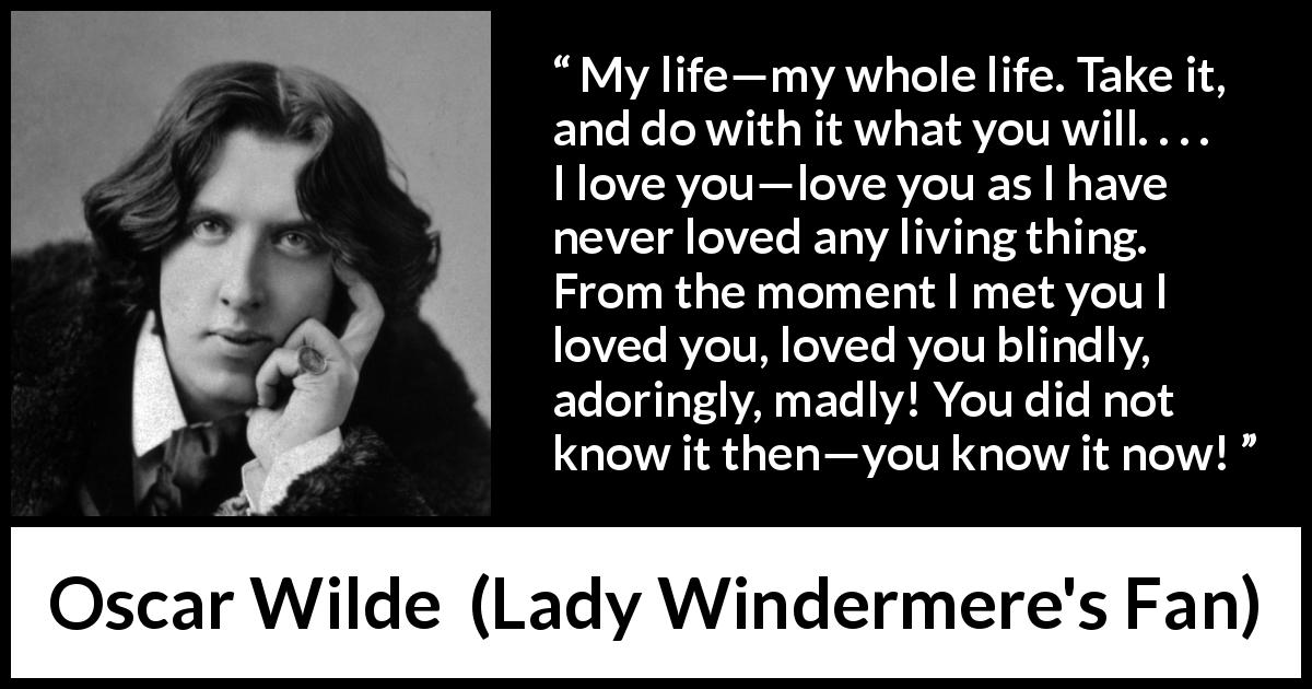 Oscar Wilde quote about love from Lady Windermere's Fan - My life—my whole life. Take it, and do with it what you will. . . . I love you—love you as I have never loved any living thing. From the moment I met you I loved you, loved you blindly, adoringly, madly! You did not know it then—you know it now!
