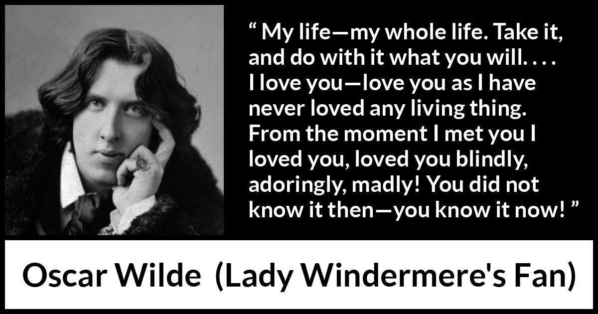 Oscar Wilde quote about love from Lady Windermere's Fan - My life—my whole life. Take it, and do with it what you will. . . . I love you—love you as I have never loved any living thing. From the moment I met you I loved you, loved you blindly, adoringly, madly! You did not know it then—you know it now!