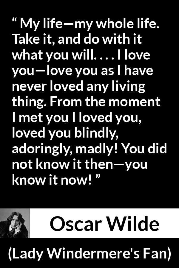 Oscar Wilde quote about love from Lady Windermere's Fan - My life—my whole life. Take it, and do with it what you will. . . . I love you—love you as I have never loved any living thing. From the moment I met you I loved you, loved you blindly, adoringly, madly! You did not know it then—you know it now!