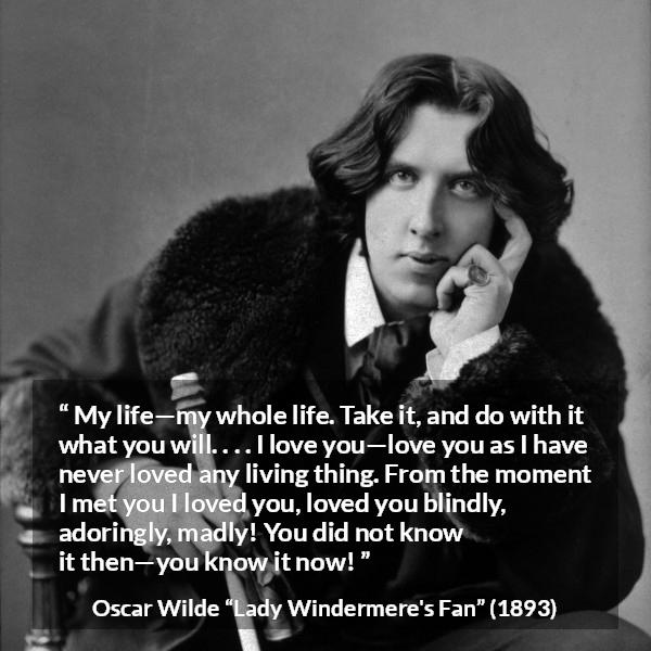 Oscar Wilde quote about love from Lady Windermere's Fan - My life—my whole life. Take it, and do with it what you will. . . . I love you—love you as I have never loved any living thing. From the moment I met you I loved you, loved you blindly, adoringly, madly! You did not know it then—you know it now!