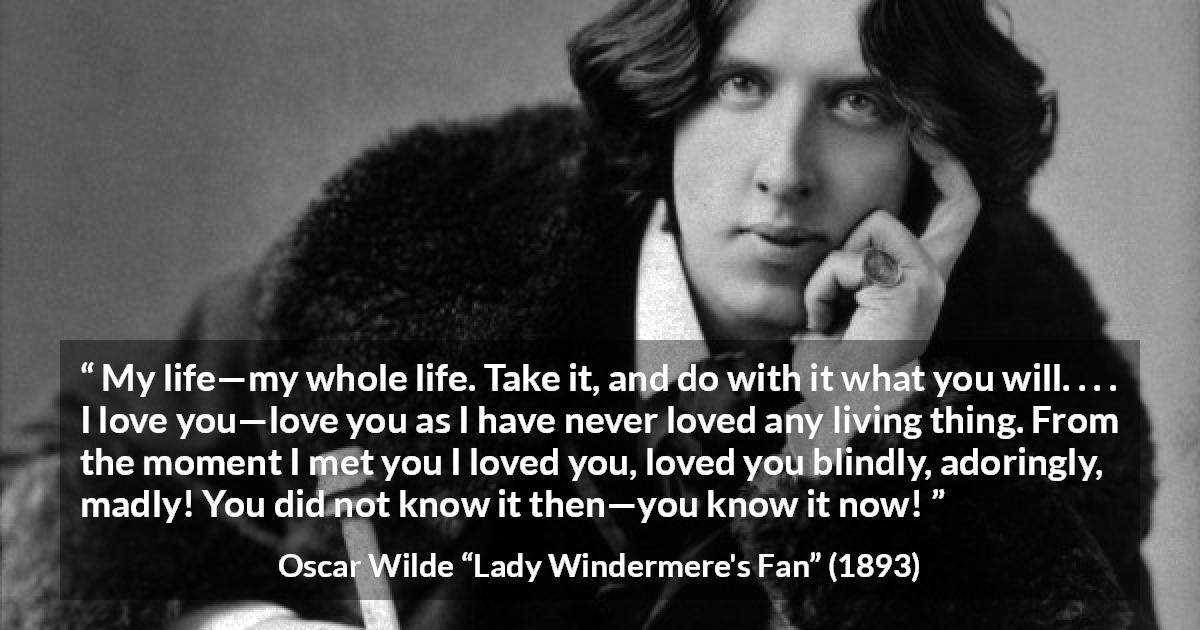 Oscar Wilde quote about love from Lady Windermere's Fan - My life—my whole life. Take it, and do with it what you will. . . . I love you—love you as I have never loved any living thing. From the moment I met you I loved you, loved you blindly, adoringly, madly! You did not know it then—you know it now!