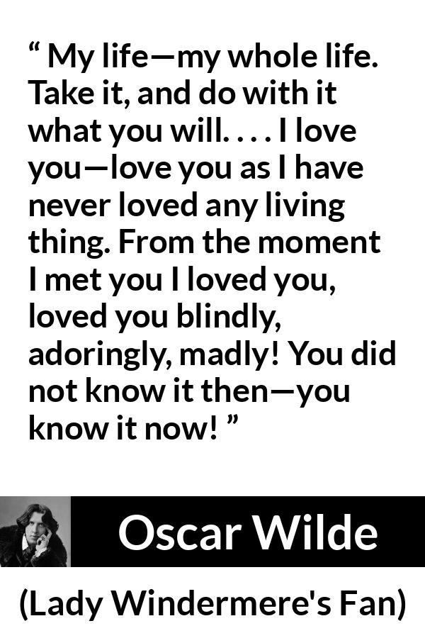 Oscar Wilde quote about love from Lady Windermere's Fan - My life—my whole life. Take it, and do with it what you will. . . . I love you—love you as I have never loved any living thing. From the moment I met you I loved you, loved you blindly, adoringly, madly! You did not know it then—you know it now!