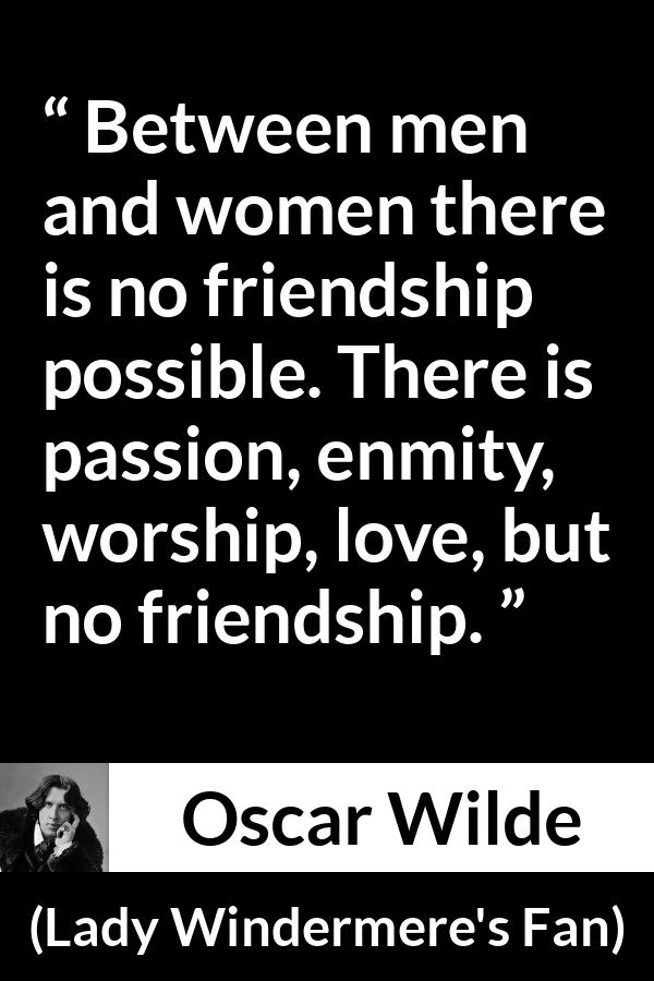 Oscar Wilde quote about love from Lady Windermere's Fan (1892) - Between men and women there is no friendship possible. There is passion, enmity, worship, love, but no friendship.